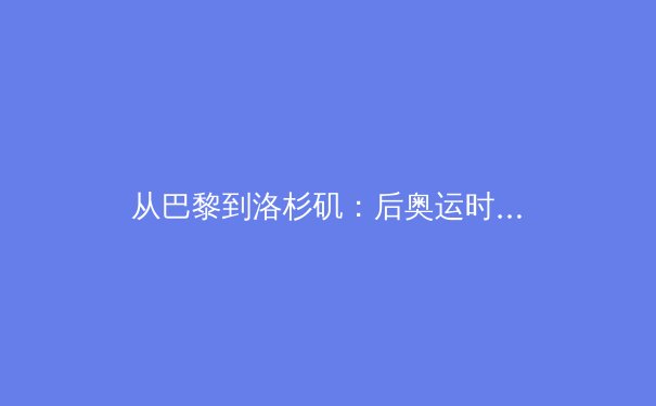 从巴黎到洛杉矶：后奥运时代，中国体育产业的价值重构与挑战 - 4