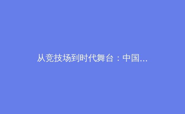 从竞技场到时代舞台：中国体育的深层变革与价值重塑