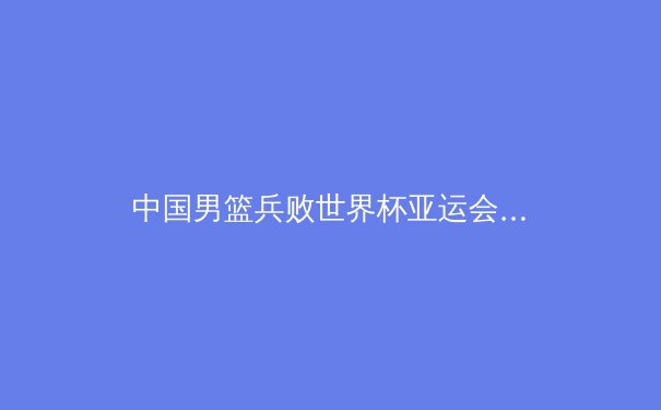 中国男篮兵败世界杯亚运会：深度反思与重建策略 - 2