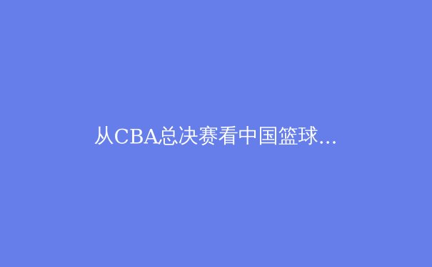 从CBA总决赛看中国篮球的战术进化与人才断层 - 2
