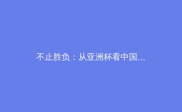 不止胜负：从亚洲杯看中国足球的战术革新与未来隐忧 - 4